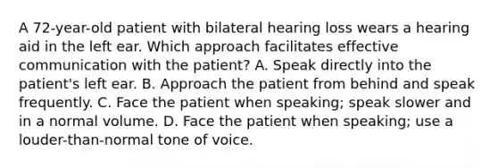 A 72-year-old patient with bilateral hearing loss wears a hearing aid in the left ear. Which approach facilitates effective communication with the patient? A. Speak directly into the patient's left ear. B. Approach the patient from behind and speak frequently. C. Face the patient when speaking; speak slower and in a normal volume. D. Face the patient when speaking; use a louder-than-normal tone of voice.