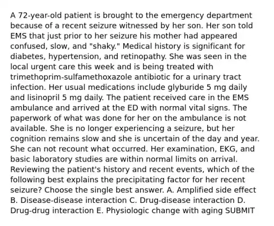 A 72-year-old patient is brought to the emergency department because of a recent seizure witnessed by her son. Her son told EMS that just prior to her seizure his mother had appeared confused, slow, and "shaky." Medical history is significant for diabetes, hypertension, and retinopathy. She was seen in the local urgent care this week and is being treated with trimethoprim-sulfamethoxazole antibiotic for a urinary tract infection. Her usual medications include glyburide 5 mg daily and lisinopril 5 mg daily. The patient received care in the EMS ambulance and arrived at the ED with normal vital signs. The paperwork of what was done for her on the ambulance is not available. She is no longer experiencing a seizure, but her cognition remains slow and she is uncertain of the day and year. She can not recount what occurred. Her examination, EKG, and basic laboratory studies are within normal limits on arrival. Reviewing the patient's history and recent events, which of the following best explains the precipitating factor for her recent seizure? Choose the single best answer. A. Amplified side effect B. Disease-disease interaction C. Drug-disease interaction D. Drug-drug interaction E. Physiologic change with aging SUBMIT