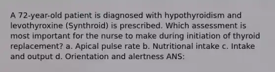 A 72-year-old patient is diagnosed with hypothyroidism and levothyroxine (Synthroid) is prescribed. Which assessment is most important for the nurse to make during initiation of thyroid replacement? a. Apical pulse rate b. Nutritional intake c. Intake and output d. Orientation and alertness ANS: