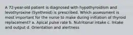 A 72-year-old patient is diagnosed with hypothyroidism and levothyroxine (Synthroid) is prescribed. Which assessment is most important for the nurse to make during initiation of thyroid replacement? a. Apical pulse rate b. Nutritional intake c. Intake and output d. Orientation and alertness