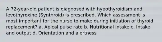 A 72-year-old patient is diagnosed with hypothyroidism and levothyroxine (Synthroid) is prescribed. Which assessment is most important for the nurse to make during initiation of thyroid replacement? a. Apical pulse rate b. Nutritional intake c. Intake and output d. Orientation and alertness