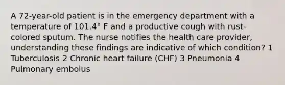 A 72-year-old patient is in the emergency department with a temperature of 101.4° F and a productive cough with rust-colored sputum. The nurse notifies the health care provider, understanding these findings are indicative of which condition? 1 Tuberculosis 2 Chronic heart failure (CHF) 3 Pneumonia 4 Pulmonary embolus