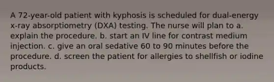 A 72-year-old patient with kyphosis is scheduled for dual-energy x-ray absorptiometry (DXA) testing. The nurse will plan to a. explain the procedure. b. start an IV line for contrast medium injection. c. give an oral sedative 60 to 90 minutes before the procedure. d. screen the patient for allergies to shellfish or iodine products.