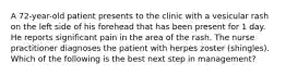 A 72-year-old patient presents to the clinic with a vesicular rash on the left side of his forehead that has been present for 1 day. He reports significant pain in the area of the rash. The nurse practitioner diagnoses the patient with herpes zoster (shingles). Which of the following is the best next step in management?