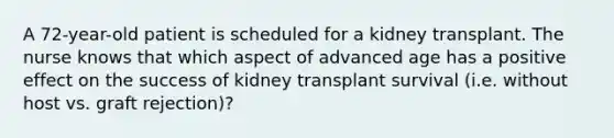 A 72-year-old patient is scheduled for a kidney transplant. The nurse knows that which aspect of advanced age has a positive effect on the success of kidney transplant survival (i.e. without host vs. graft rejection)?