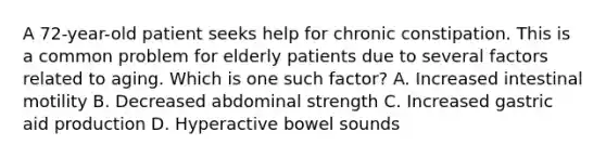 A 72-year-old patient seeks help for chronic constipation. This is a common problem for elderly patients due to several factors related to aging. Which is one such factor? A. Increased intestinal motility B. Decreased abdominal strength C. Increased gastric aid production D. Hyperactive bowel sounds