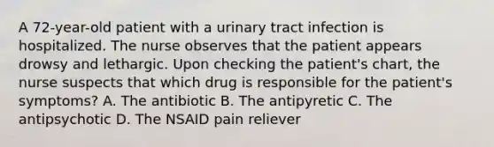 A 72-year-old patient with a urinary tract infection is hospitalized. The nurse observes that the patient appears drowsy and lethargic. Upon checking the patient's chart, the nurse suspects that which drug is responsible for the patient's symptoms? A. The antibiotic B. The antipyretic C. The antipsychotic D. The NSAID pain reliever