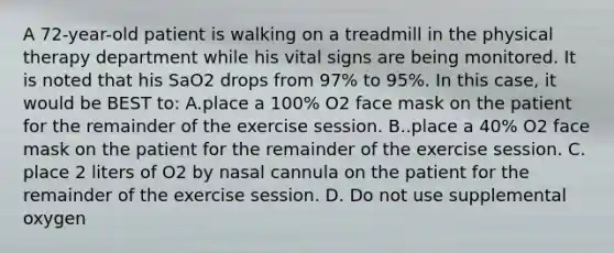 A 72-year-old patient is walking on a treadmill in the physical therapy department while his vital signs are being monitored. It is noted that his SaO2 drops from 97% to 95%. In this case, it would be BEST to: A.place a 100% O2 face mask on the patient for the remainder of the exercise session. B..place a 40% O2 face mask on the patient for the remainder of the exercise session. C. place 2 liters of O2 by nasal cannula on the patient for the remainder of the exercise session. D. Do not use supplemental oxygen