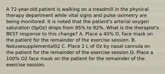 A 72-year-old patient is walking on a treadmill in the physical therapy department while vital signs and pulse oximetry are being monitored. It is noted that the patient's arterial oxygen saturation (SpOz) drops from 95% to 92%. What is the therapist's BEST response to this change? A. Place a 40% O, face mask on the patient for the remainder of the exercise session. B. Notusesupplemental02 C. Place 2 L of Oz by nasal cannula on the patient for the remainder of the exercise session D. Place a 100% O2 face mask on the patient for the remainder of the exercise session.