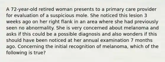 A 72-year-old retired woman presents to a primary care provider for evaluation of a suspicious mole. She noticed this lesion 3 weeks ago on her right flank in an area where she had previously seen no abnormality. She is very concerned about melanoma and asks if this could be a possible diagnosis and also wonders if this should have been noticed at her annual examination 7 months ago. Concerning the initial recognition of melanoma, which of the following is true?