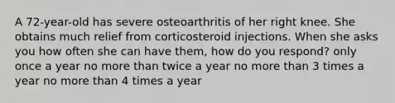 A 72-year-old has severe osteoarthritis of her right knee. She obtains much relief from corticosteroid injections. When she asks you how often she can have them, how do you respond? only once a year no more than twice a year no more than 3 times a year no more than 4 times a year