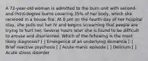 A 72-year-old woman is admitted to the burn unit with second- and third-degree burns covering 35% of her body, which she received in a house fire. At 8 pm on the fourth day of her hospital stay, she pulls out her IV and begins screaming that people are trying to hurt her. Several hours later she is found to be difficult to arouse and disoriented. Which of the following is the most likely diagnosis? [ ] Emergence of an underlying dementia [ ] Brief reactive psychosis [ ] Acute manic episode [ ] Delirium [ ] Acute stress disorder