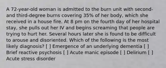 A 72-year-old woman is admitted to the burn unit with second- and third-degree burns covering 35% of her body, which she received in a house fire. At 8 pm on the fourth day of her hospital stay, she pulls out her IV and begins screaming that people are trying to hurt her. Several hours later she is found to be difficult to arouse and disoriented. Which of the following is the most likely diagnosis? [ ] Emergence of an underlying dementia [ ] Brief reactive psychosis [ ] Acute manic episode [ ] Delirium [ ] Acute stress disorder