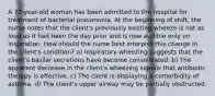 A 72-year-old woman has been admitted to the hospital for treatment of bacterial pneumonia. At the beginning of shift, the nurse notes that the client's previously existing wheeze is not as loud as it had been the day prior and is now audible only on inspiration. How should the nurse best interpret this change in the client's condition? a) Inspiratory wheezing suggests that the client's basilar secretions have become consolidated. b) The apparent decrease in the client's wheezing signals that antibiotic therapy is effective. c) The client is displaying a comorbidity of asthma. d) The client's upper airway may be partially obstructed.