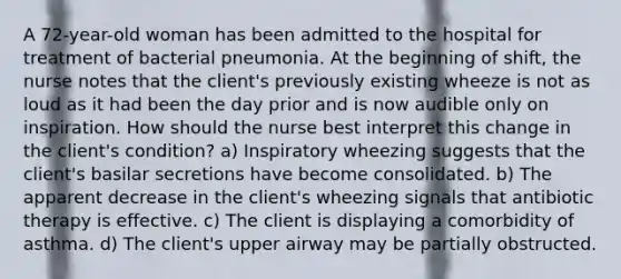 A 72-year-old woman has been admitted to the hospital for treatment of bacterial pneumonia. At the beginning of shift, the nurse notes that the client's previously existing wheeze is not as loud as it had been the day prior and is now audible only on inspiration. How should the nurse best interpret this change in the client's condition? a) Inspiratory wheezing suggests that the client's basilar secretions have become consolidated. b) The apparent decrease in the client's wheezing signals that antibiotic therapy is effective. c) The client is displaying a comorbidity of asthma. d) The client's upper airway may be partially obstructed.