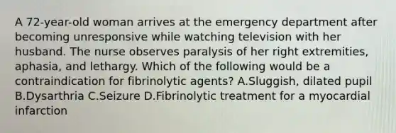 A 72-year-old woman arrives at the emergency department after becoming unresponsive while watching television with her husband. The nurse observes paralysis of her right extremities, aphasia, and lethargy. Which of the following would be a contraindication for fibrinolytic agents? A.Sluggish, dilated pupil B.Dysarthria C.Seizure D.Fibrinolytic treatment for a myocardial infarction