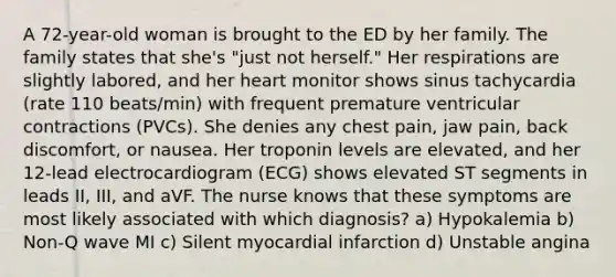 A 72-year-old woman is brought to the ED by her family. The family states that she's "just not herself." Her respirations are slightly labored, and her heart monitor shows sinus tachycardia (rate 110 beats/min) with frequent premature ventricular contractions (PVCs). She denies any chest pain, jaw pain, back discomfort, or nausea. Her troponin levels are elevated, and her 12-lead electrocardiogram (ECG) shows elevated ST segments in leads II, III, and aVF. The nurse knows that these symptoms are most likely associated with which diagnosis? a) Hypokalemia b) Non-Q wave MI c) Silent myocardial infarction d) Unstable angina