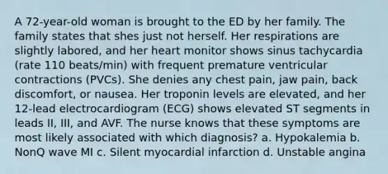 A 72-year-old woman is brought to the ED by her family. The family states that shes just not herself. Her respirations are slightly labored, and her heart monitor shows sinus tachycardia (rate 110 beats/min) with frequent premature ventricular contractions (PVCs). She denies any chest pain, jaw pain, back discomfort, or nausea. Her troponin levels are elevated, and her 12-lead electrocardiogram (ECG) shows elevated ST segments in leads II, III, and AVF. The nurse knows that these symptoms are most likely associated with which diagnosis? a. Hypokalemia b. NonQ wave MI c. Silent myocardial infarction d. Unstable angina