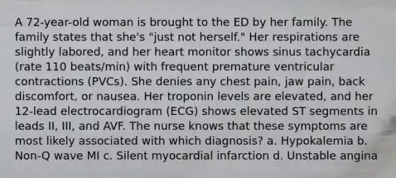 A 72-year-old woman is brought to the ED by her family. The family states that she's "just not herself." Her respirations are slightly labored, and her heart monitor shows sinus tachycardia (rate 110 beats/min) with frequent premature ventricular contractions (PVCs). She denies any chest pain, jaw pain, back discomfort, or nausea. Her troponin levels are elevated, and her 12-lead electrocardiogram (ECG) shows elevated ST segments in leads II, III, and AVF. The nurse knows that these symptoms are most likely associated with which diagnosis? a. Hypokalemia b. Non-Q wave MI c. Silent myocardial infarction d. Unstable angina