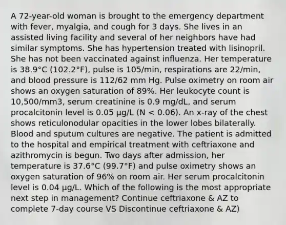 A 72-year-old woman is brought to the emergency department with fever, myalgia, and cough for 3 days. She lives in an assisted living facility and several of her neighbors have had similar symptoms. She has hypertension treated with lisinopril. She has not been vaccinated against influenza. Her temperature is 38.9°C (102.2°F), pulse is 105/min, respirations are 22/min, and blood pressure is 112/62 mm Hg. Pulse oximetry on room air shows an oxygen saturation of 89%. Her leukocyte count is 10,500/mm3, serum creatinine is 0.9 mg/dL, and serum procalcitonin level is 0.05 μg/L (N < 0.06). An x-ray of the chest shows reticulonodular opacities in the lower lobes bilaterally. Blood and sputum cultures are negative. The patient is admitted to the hospital and empirical treatment with ceftriaxone and azithromycin is begun. Two days after admission, her temperature is 37.6°C (99.7°F) and pulse oximetry shows an oxygen saturation of 96% on room air. Her serum procalcitonin level is 0.04 μg/L. Which of the following is the most appropriate next step in management? Continue ceftriaxone & AZ to complete 7-day course VS Discontinue ceftriaxone & AZ)