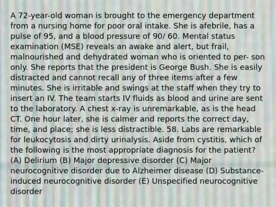 A 72-year-old woman is brought to the emergency department from a nursing home for poor oral intake. She is afebrile, has a pulse of 95, and a blood pressure of 90/ 60. Mental status examination (MSE) reveals an awake and alert, but frail, malnourished and dehydrated woman who is oriented to per- son only. She reports that the president is George Bush. She is easily distracted and cannot recall any of three items after a few minutes. She is irritable and swings at the staff when they try to insert an IV. The team starts IV fluids as blood and urine are sent to the laboratory. A chest x-ray is unremarkable, as is the head CT. One hour later, she is calmer and reports the correct day, time, and place; she is less distractible. 58. Labs are remarkable for leukocytosis and dirty urinalysis. Aside from cystitis, which of the following is the most appropriate diagnosis for the patient? (A) Delirium (B) Major depressive disorder (C) Major neurocognitive disorder due to Alzheimer disease (D) Substance-induced neurocognitive disorder (E) Unspecified neurocognitive disorder