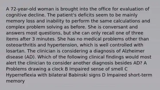 A 72-year-old woman is brought into the office for evaluation of cognitive decline. The patient's deficits seem to be mainly memory loss and inability to perform the same calculations and complex problem solving as before. She is conversant and answers most questions, but she can only recall one of three items after 3 minutes. She has no medical problems other than osteoarthritis and hypertension, which is well controlled with losartan. The clinician is considering a diagnosis of Alzheimer disease (AD). Which of the following clinical findings would most alert the clinician to consider another diagnosis besides AD? A Problems drawing a clock B Impaired sense of smell C Hyperreflexia with bilateral Babinski signs D Impaired short-term memory