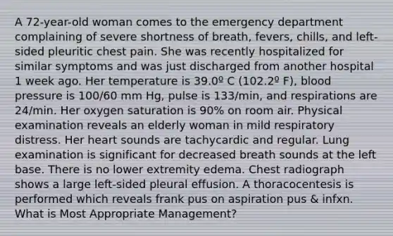 A 72-year-old woman comes to the emergency department complaining of severe shortness of breath, fevers, chills, and left-sided pleuritic chest pain. She was recently hospitalized for similar symptoms and was just discharged from another hospital 1 week ago. Her temperature is 39.0º C (102.2º F), blood pressure is 100/60 mm Hg, pulse is 133/min, and respirations are 24/min. Her oxygen saturation is 90% on room air. Physical examination reveals an elderly woman in mild respiratory distress. Her heart sounds are tachycardic and regular. Lung examination is significant for decreased breath sounds at the left base. There is no lower extremity edema. Chest radiograph shows a large left-sided pleural effusion. A thoracocentesis is performed which reveals frank pus on aspiration pus & infxn. What is Most Appropriate Management?