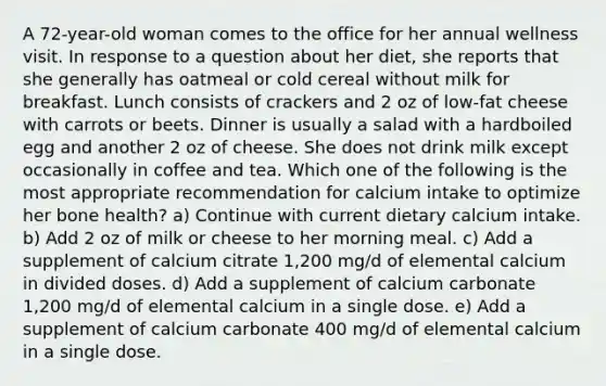 A 72-year-old woman comes to the office for her annual wellness visit. In response to a question about her diet, she reports that she generally has oatmeal or cold cereal without milk for breakfast. Lunch consists of crackers and 2 oz of low-fat cheese with carrots or beets. Dinner is usually a salad with a hardboiled egg and another 2 oz of cheese. She does not drink milk except occasionally in coffee and tea. Which one of the following is the most appropriate recommendation for calcium intake to optimize her bone health? a) Continue with current dietary calcium intake. b) Add 2 oz of milk or cheese to her morning meal. c) Add a supplement of calcium citrate 1,200 mg/d of elemental calcium in divided doses. d) Add a supplement of calcium carbonate 1,200 mg/d of elemental calcium in a single dose. e) Add a supplement of calcium carbonate 400 mg/d of elemental calcium in a single dose.