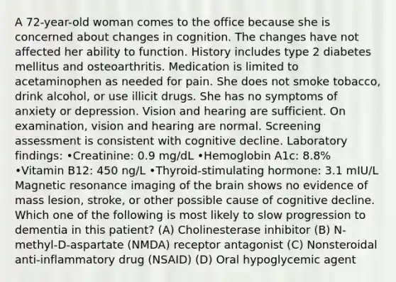 A 72-year-old woman comes to the office because she is concerned about changes in cognition. The changes have not affected her ability to function. History includes type 2 diabetes mellitus and osteoarthritis. Medication is limited to acetaminophen as needed for pain. She does not smoke tobacco, drink alcohol, or use illicit drugs. She has no symptoms of anxiety or depression. Vision and hearing are sufficient. On examination, vision and hearing are normal. Screening assessment is consistent with cognitive decline. Laboratory findings: •Creatinine: 0.9 mg/dL •Hemoglobin A1c: 8.8% •Vitamin B12: 450 ng/L •Thyroid-stimulating hormone: 3.1 mIU/L Magnetic resonance imaging of the brain shows no evidence of mass lesion, stroke, or other possible cause of cognitive decline. Which one of the following is most likely to slow progression to dementia in this patient? (A) Cholinesterase inhibitor (B) N-methyl-D-aspartate (NMDA) receptor antagonist (C) Nonsteroidal anti-inflammatory drug (NSAID) (D) Oral hypoglycemic agent