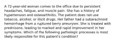 A 72-year-old woman comes to the office due to persistent headaches, fatigue, and muscle pain. She has a history of hypertension and osteoarthritis. The patient does not use tobacco, alcohol, or illicit drugs. Her father had a subarachnoid hemorrhage from a ruptured berry aneurysm. She is treated with prednisone, leading to marked and rapid improvement in her symptoms. Which of the following pathologic processes is most likely responsible for this patient's condition?