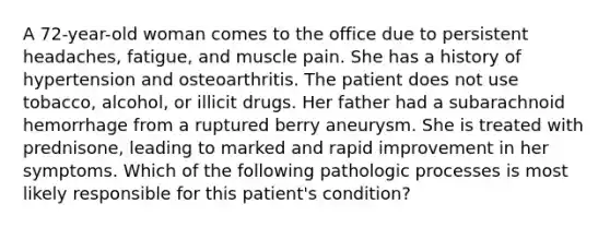 A 72-year-old woman comes to the office due to persistent headaches, fatigue, and muscle pain. She has a history of hypertension and osteoarthritis. The patient does not use tobacco, alcohol, or illicit drugs. Her father had a subarachnoid hemorrhage from a ruptured berry aneurysm. She is treated with prednisone, leading to marked and rapid improvement in her symptoms. Which of the following pathologic processes is most likely responsible for this patient's condition?