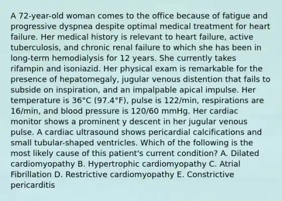 A 72-year-old woman comes to the office because of fatigue and progressive dyspnea despite optimal medical treatment for heart failure. Her medical history is relevant to heart failure, active tuberculosis, and chronic renal failure to which she has been in long-term hemodialysis for 12 years. She currently takes rifampin and isoniazid. Her physical exam is remarkable for the presence of hepatomegaly, jugular venous distention that fails to subside on inspiration, and an impalpable apical impulse. Her temperature is 36°C (97.4°F), pulse is 122/min, respirations are 16/min, and blood pressure is 120/60 mmHg. Her cardiac monitor shows a prominent y descent in her jugular venous pulse. A cardiac ultrasound shows pericardial calcifications and small tubular-shaped ventricles. Which of the following is the most likely cause of this patient's current condition? A. Dilated cardiomyopathy B. Hypertrophic cardiomyopathy C. Atrial Fibrillation D. Restrictive cardiomyopathy E. Constrictive pericarditis