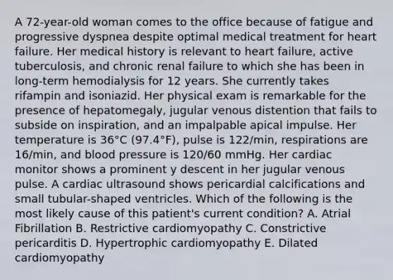 A 72-year-old woman comes to the office because of fatigue and progressive dyspnea despite optimal medical treatment for heart failure. Her medical history is relevant to heart failure, active tuberculosis, and chronic renal failure to which she has been in long-term hemodialysis for 12 years. She currently takes rifampin and isoniazid. Her physical exam is remarkable for the presence of hepatomegaly, jugular venous distention that fails to subside on inspiration, and an impalpable apical impulse. Her temperature is 36°C (97.4°F), pulse is 122/min, respirations are 16/min, and blood pressure is 120/60 mmHg. Her cardiac monitor shows a prominent y descent in her jugular venous pulse. A cardiac ultrasound shows pericardial calcifications and small tubular-shaped ventricles. Which of the following is the most likely cause of this patient's current condition? A. Atrial Fibrillation B. Restrictive cardiomyopathy C. Constrictive pericarditis D. Hypertrophic cardiomyopathy E. Dilated cardiomyopathy