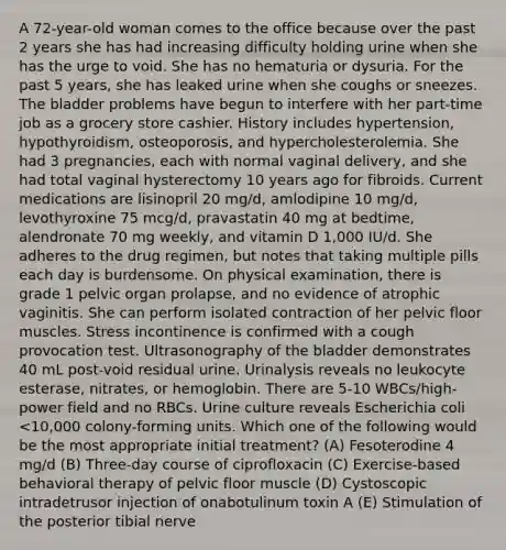 A 72-year-old woman comes to the office because over the past 2 years she has had increasing difficulty holding urine when she has the urge to void. She has no hematuria or dysuria. For the past 5 years, she has leaked urine when she coughs or sneezes. The bladder problems have begun to interfere with her part-time job as a grocery store cashier. History includes hypertension, hypothyroidism, osteoporosis, and hypercholesterolemia. She had 3 pregnancies, each with normal vaginal delivery, and she had total vaginal hysterectomy 10 years ago for fibroids. Current medications are lisinopril 20 mg/d, amlodipine 10 mg/d, levothyroxine 75 mcg/d, pravastatin 40 mg at bedtime, alendronate 70 mg weekly, and vitamin D 1,000 IU/d. She adheres to the drug regimen, but notes that taking multiple pills each day is burdensome. On physical examination, there is grade 1 pelvic organ prolapse, and no evidence of atrophic vaginitis. She can perform isolated contraction of her pelvic floor muscles. Stress incontinence is confirmed with a cough provocation test. Ultrasonography of the bladder demonstrates 40 mL post-void residual urine. Urinalysis reveals no leukocyte esterase, nitrates, or hemoglobin. There are 5-10 WBCs/high-power field and no RBCs. Urine culture reveals Escherichia coli <10,000 colony-forming units. Which one of the following would be the most appropriate initial treatment? (A) Fesoterodine 4 mg/d (B) Three-day course of ciprofloxacin (C) Exercise-based behavioral therapy of pelvic floor muscle (D) Cystoscopic intradetrusor injection of onabotulinum toxin A (E) Stimulation of the posterior tibial nerve