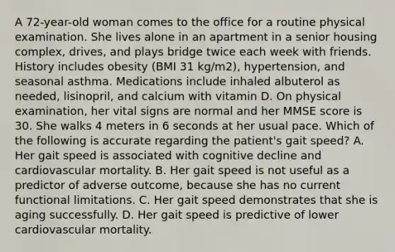 A 72-year-old woman comes to the office for a routine physical examination. She lives alone in an apartment in a senior housing complex, drives, and plays bridge twice each week with friends. History includes obesity (BMI 31 kg/m2), hypertension, and seasonal asthma. Medications include inhaled albuterol as needed, lisinopril, and calcium with vitamin D. On physical examination, her vital signs are normal and her MMSE score is 30. She walks 4 meters in 6 seconds at her usual pace. Which of the following is accurate regarding the patient's gait speed? A. Her gait speed is associated with cognitive decline and cardiovascular mortality. B. Her gait speed is not useful as a predictor of adverse outcome, because she has no current functional limitations. C. Her gait speed demonstrates that she is aging successfully. D. Her gait speed is predictive of lower cardiovascular mortality.