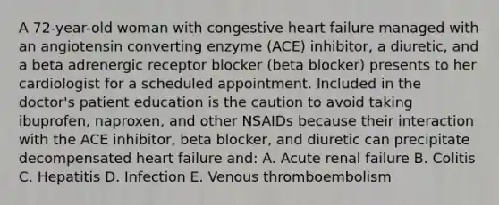 A 72-year-old woman with congestive heart failure managed with an angiotensin converting enzyme (ACE) inhibitor, a diuretic, and a beta adrenergic receptor blocker (beta blocker) presents to her cardiologist for a scheduled appointment. Included in the doctor's patient education is the caution to avoid taking ibuprofen, naproxen, and other NSAIDs because their interaction with the ACE inhibitor, beta blocker, and diuretic can precipitate decompensated heart failure and: A. Acute renal failure B. Colitis C. Hepatitis D. Infection E. Venous thromboembolism