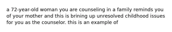 a 72-year-old woman you are counseling in a family reminds you of your mother and this is brining up unresolved childhood issues for you as the counselor. this is an example of