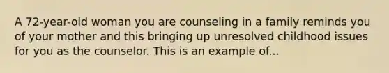 A 72-year-old woman you are counseling in a family reminds you of your mother and this bringing up unresolved childhood issues for you as the counselor. This is an example of...