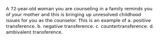 A 72-year-old woman you are counseling in a family reminds you of your mother and this is bringing up unresolved childhood issues for you as the counselor. This is an example of a. positive transference. b. negative transference. c. countertransference. d. ambivalent transference.