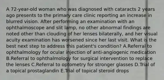 A 72-year-old woman who was diagnosed with cataracts 2 years ago presents to the primary care clinic reporting an increase in blurred vision. After performing an examination with an ophthalmoscope and slit lamp, no other abnormal findings are noted other than clouding of her lenses bilaterally, and her visual acuity examination has worsened since her last visit. What is the best next step to address this patient's condition? A.Referral to ophthalmology for ocular injection of anti-angiogenic medication B.Referral to ophthalmology for surgical intervention to replace the lenses C.Referral to optometry for stronger glasses D.Trial of a topical prostaglandin E.Trial of topical steroid drops