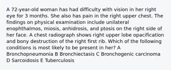 A 72-year-old woman has had difficulty with vision in her right eye for 3 months. She also has pain in the right upper chest. The findings on physical examination include unilateral enophthalmos, miosis, anhidrosis, and ptosis on the right side of her face. A chest radiograph shows right upper lobe opacification and bony destruction of the right first rib. Which of the following conditions is most likely to be present in her? A Bronchopneumonia B Bronchiectasis C Bronchogenic carcinoma D Sarcoidosis E Tuberculosis