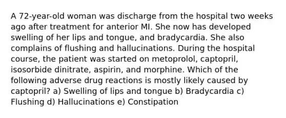 A 72-year-old woman was discharge from the hospital two weeks ago after treatment for anterior MI. She now has developed swelling of her lips and tongue, and bradycardia. She also complains of flushing and hallucinations. During the hospital course, the patient was started on metoprolol, captopril, isosorbide dinitrate, aspirin, and morphine. Which of the following adverse drug reactions is mostly likely caused by captopril? a) Swelling of lips and tongue b) Bradycardia c) Flushing d) Hallucinations e) Constipation