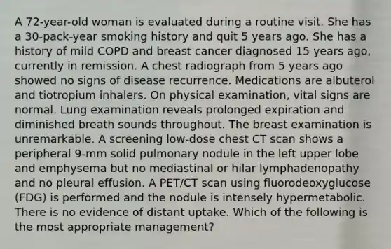 A 72-year-old woman is evaluated during a routine visit. She has a 30-pack-year smoking history and quit 5 years ago. She has a history of mild COPD and breast cancer diagnosed 15 years ago, currently in remission. A chest radiograph from 5 years ago showed no signs of disease recurrence. Medications are albuterol and tiotropium inhalers. On physical examination, vital signs are normal. Lung examination reveals prolonged expiration and diminished breath sounds throughout. The breast examination is unremarkable. A screening low-dose chest CT scan shows a peripheral 9-mm solid pulmonary nodule in the left upper lobe and emphysema but no mediastinal or hilar lymphadenopathy and no pleural effusion. A PET/CT scan using fluorodeoxyglucose (FDG) is performed and the nodule is intensely hypermetabolic. There is no evidence of distant uptake. Which of the following is the most appropriate management?