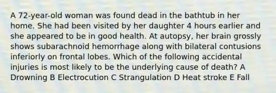 A 72-year-old woman was found dead in the bathtub in her home. She had been visited by her daughter 4 hours earlier and she appeared to be in good health. At autopsy, her brain grossly shows subarachnoid hemorrhage along with bilateral contusions inferiorly on frontal lobes. Which of the following accidental injuries is most likely to be the underlying cause of death? A Drowning B Electrocution C Strangulation D Heat stroke E Fall