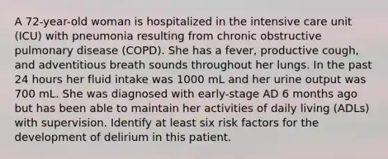 A 72-year-old woman is hospitalized in the intensive care unit (ICU) with pneumonia resulting from chronic obstructive pulmonary disease (COPD). She has a fever, productive cough, and adventitious breath sounds throughout her lungs. In the past 24 hours her fluid intake was 1000 mL and her urine output was 700 mL. She was diagnosed with early-stage AD 6 months ago but has been able to maintain her activities of daily living (ADLs) with supervision. Identify at least six risk factors for the development of delirium in this patient.