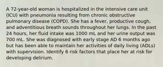 A 72-year-old woman is hospitalized in the intensive care unit (ICU) with pneumonia resulting from chronic obstructive pulmonary disease (COPD). She has a fever, productive cough, and adventitious breath sounds throughout her lungs. In the past 24 hours, her fluid intake was 1000 mL and her urine output was 700 mL. She was diagnosed with early stage AD 6 months ago but has been able to maintain her activities of daily living (ADLs) with supervision. Identify 6 risk factors that place her at risk for developing delirium.