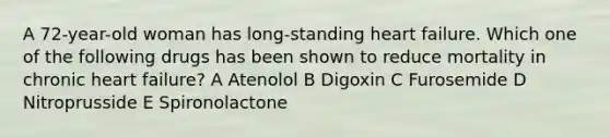 A 72-year-old woman has long-standing heart failure. Which one of the following drugs has been shown to reduce mortality in chronic heart failure? A Atenolol B Digoxin C Furosemide D Nitroprusside E Spironolactone