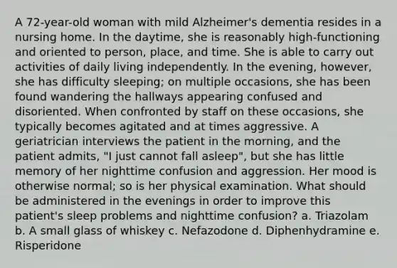 A 72-year-old woman with mild Alzheimer's dementia resides in a nursing home. In the daytime, she is reasonably high-functioning and oriented to person, place, and time. She is able to carry out activities of daily living independently. In the evening, however, she has difficulty sleeping; on multiple occasions, she has been found wandering the hallways appearing confused and disoriented. When confronted by staff on these occasions, she typically becomes agitated and at times aggressive. A geriatrician interviews the patient in the morning, and the patient admits, "I just cannot fall asleep", but she has little memory of her nighttime confusion and aggression. Her mood is otherwise normal; so is her physical examination. What should be administered in the evenings in order to improve this patient's sleep problems and nighttime confusion? a. Triazolam b. A small glass of whiskey c. Nefazodone d. Diphenhydramine e. Risperidone