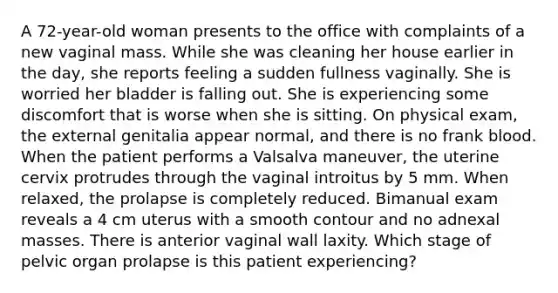 A 72-year-old woman presents to the office with complaints of a new vaginal mass. While she was cleaning her house earlier in the day, she reports feeling a sudden fullness vaginally. She is worried her bladder is falling out. She is experiencing some discomfort that is worse when she is sitting. On physical exam, the external genitalia appear normal, and there is no frank blood. When the patient performs a Valsalva maneuver, the uterine cervix protrudes through the vaginal introitus by 5 mm. When relaxed, the prolapse is completely reduced. Bimanual exam reveals a 4 cm uterus with a smooth contour and no adnexal masses. There is anterior vaginal wall laxity. Which stage of pelvic organ prolapse is this patient experiencing?