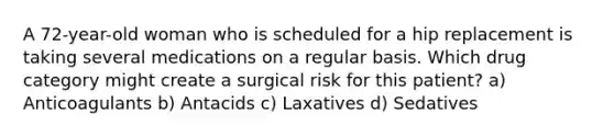 A 72-year-old woman who is scheduled for a hip replacement is taking several medications on a regular basis. Which drug category might create a surgical risk for this patient? a) Anticoagulants b) Antacids c) Laxatives d) Sedatives